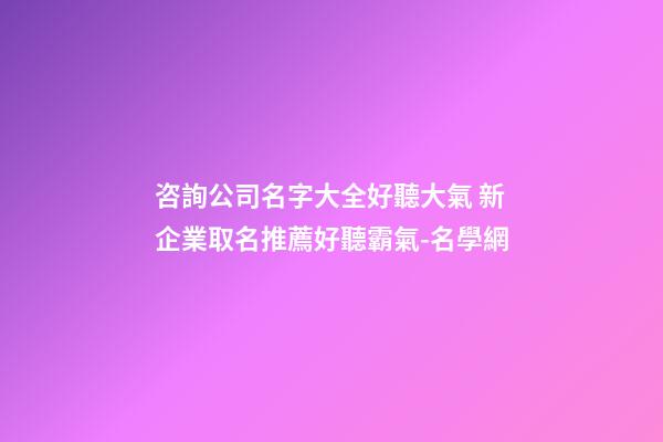 咨詢公司名字大全好聽大氣 新企業取名推薦好聽霸氣-名學網